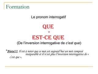 Formation Le pronom interrogatif  QUE  + EST-CE QUE   (De l’inversion interrogative de  c’est que ) * Note!!!   Il est à noter que ce mot est aujourd’hui un mot composé    inséparable et il n’est plus l’inversion interrogative de «  c’est que ». 