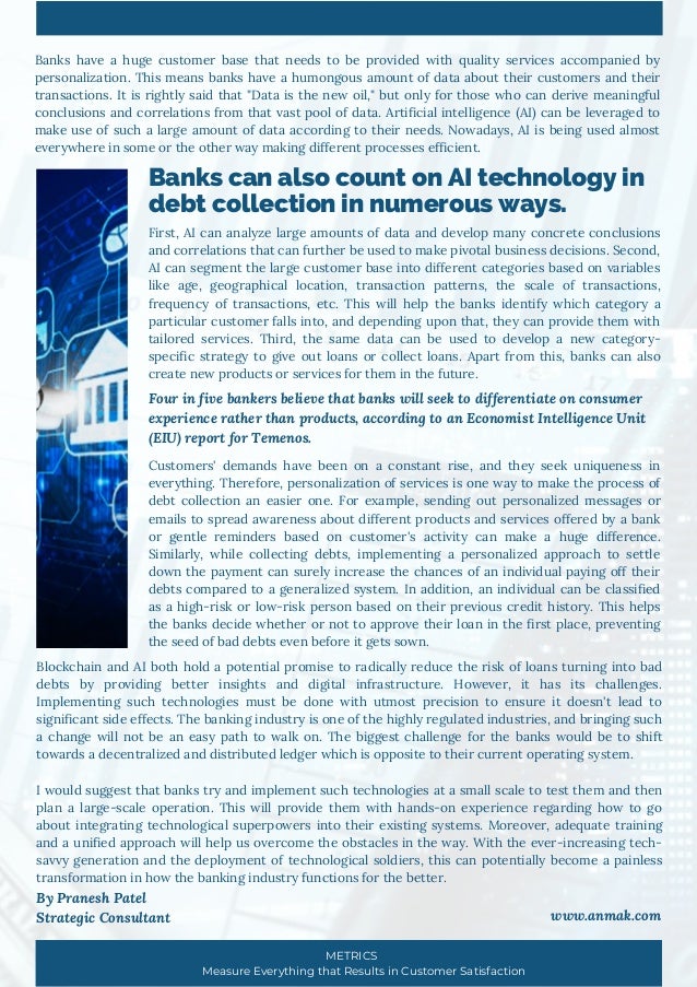 Banks can also count on AI technology in
debt collection in numerous ways.
Banks have a huge customer base that needs to be provided with quality services accompanied by
personalization. This means banks have a humongous amount of data about their customers and their
transactions. It is rightly said that "Data is the new oil," but only for those who can derive meaningful
conclusions and correlations from that vast pool of data. Artificial intelligence (AI) can be leveraged to
make use of such a large amount of data according to their needs. Nowadays, AI is being used almost
everywhere in some or the other way making different processes efficient.
First, AI can analyze large amounts of data and develop many concrete conclusions
and correlations that can further be used to make pivotal business decisions. Second,
AI can segment the large customer base into different categories based on variables
like age, geographical location, transaction patterns, the scale of transactions,
frequency of transactions, etc. This will help the banks identify which category a
particular customer falls into, and depending upon that, they can provide them with
tailored services. Third, the same data can be used to develop a new category-
specific strategy to give out loans or collect loans. Apart from this, banks can also
create new products or services for them in the future.
Customers' demands have been on a constant rise, and they seek uniqueness in
everything. Therefore, personalization of services is one way to make the process of
debt collection an easier one. For example, sending out personalized messages or
emails to spread awareness about different products and services offered by a bank
or gentle reminders based on customer's activity can make a huge difference.
Similarly, while collecting debts, implementing a personalized approach to settle
down the payment can surely increase the chances of an individual paying off their
debts compared to a generalized system. In addition, an individual can be classified
as a high-risk or low-risk person based on their previous credit history. This helps
the banks decide whether or not to approve their loan in the first place, preventing
the seed of bad debts even before it gets sown.
Blockchain and AI both hold a potential promise to radically reduce the risk of loans turning into bad
debts by providing better insights and digital infrastructure. However, it has its challenges.
Implementing such technologies must be done with utmost precision to ensure it doesn't lead to
significant side effects. The banking industry is one of the highly regulated industries, and bringing such
a change will not be an easy path to walk on. The biggest challenge for the banks would be to shift
towards a decentralized and distributed ledger which is opposite to their current operating system.
I would suggest that banks try and implement such technologies at a small scale to test them and then
plan a large-scale operation. This will provide them with hands-on experience regarding how to go
about integrating technological superpowers into their existing systems. Moreover, adequate training
and a unified approach will help us overcome the obstacles in the way. With the ever-increasing tech-
savvy generation and the deployment of technological soldiers, this can potentially become a painless
transformation in how the banking industry functions for the better.
By Pranesh Patel
Strategic Consultant www.anmak.com
Four in five bankers believe that banks will seek to differentiate on consumer
experience rather than products, according to an Economist Intelligence Unit
(EIU) report for Temenos.
METRICS
Measure Everything that Results in Customer Satisfaction
 
