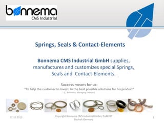 Springs, Seals & Contact-Elements
Bonnema CMS Industrial GmbH supplies,
manufactures and customizes special Springs,
Seals and Contact-Elements.
Success means for us:
“To help the customer to invest in the best possible solutions for his product”
(C. Bonnema, Managing Director)

02.10.2013

Copyright Bonnema CMS Industrial GmbH, D-46397
Bocholt Germany

1

 