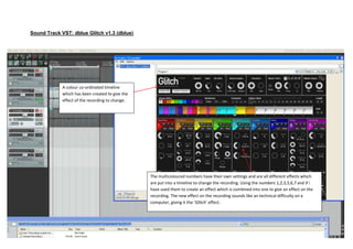 Sound Track VST: dblue Glitch v1.3 (dblue)




             A colour co-ordinated timeline
             which has been created to give the
             effect of the recording to change.




                                                  The multicoloured numbers have their own settings and are all different effects which
                                                  are put into a timeline to change the recording. Using the numbers 1,2,3,5,6,7 and 9 i
                                                  have used them to create an effect which is combined into one to give an effect on the
                                                  recording. The new effect on the recording sounds like an technical difficulty on a
                                                  computer, giving it the ‘Glitch’ effect.
 