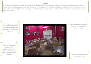 Canteen
  In this recording the sound was drowned out because the canteen was noisy so the recording also picked up background noise for example conversations,
  canteen staff working and a slight humming noise coming from the vending machines. Some electrical equipment can cause interference for example mobile
  phones which can cause a ticking noise when sending or receiving electronic messages. Also the wooden chairs have absorbed the sound wear as the metal
  tables have reflected it.




 In the background there are a                                                                                             In this environment the wooden
  lot of conversations going so                                                                                              chairs and the wooden floor
  the sound is drowned out by                                                                                                       adsorb the sound
the noise and is also deadened
            by people.




  There are also vending
      machines in the
   background which are
creating a ‘humming’ noise
 which is also heard on the
         recording.                                                                                                          The metal tables and chair legs
                                                                                                                                 reflect the sound and
 