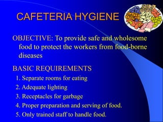 CAFETERIA HYGIENE
OBJECTIVE: To provide safe and wholesome
food to protect the workers from food-borne
diseases
BASIC REQUIREMENTS
1. Separate rooms for eating
2. Adequate lighting
3. Receptacles for garbage
4. Proper preparation and serving of food.
5. Only trained staff to handle food.
 