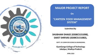 Submitted By
SHUBHAM DHAGE (0208CS151098),
SAKET SHRIVAS (0208CS151082),
DEPTT. OF COMPUTER SCIENCE & ENGINEERING
GyanGanga College of Technology
Jabalpur, Madhya Pradesh
APRIL 2019
MAJOR PROJECT REPORT
On
“CANTEEN FOOD MANAGEMENT
SYSTEM”
 