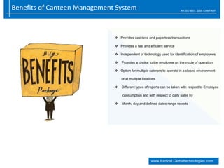 Benefits of Canteen Management System AN ISO 9001: 2008 COMPANY
www.Radical Globaltechnologies.com
 Provides cashless and paperless transactions
 Provides a fast and efficient service
 Independent of technology used for identification of employees
 Provides a choice to the employee on the mode of operation
 Option for multiple caterers to operate in a closed environment
or at multiple locations
 Different types of reports can be taken with respect to Employee
consumption and with respect to daily sales by
 Month, day and defined dates range reports
 