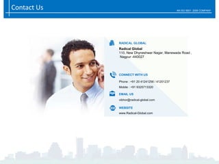 Contact Us AN ISO 9001: 2008 COMPANY
RADICAL GLOBAL
Radical Global
110, New Dhyneshwar Nagar, Manewada Road ,
Nagpur -440027
Phone : +91 20 41241256 / 41201237
Mobile : +91 9325713320
CONNECT WITH US
vibhor@radical-global.com
EMAIL US
www.Radical-Global.com
WEBSITE
 