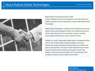 About Radical Global Technologies AN ISO 9001: 2008 COMPANY
www.Radical
Globaltechnologies.com
Radical Global Technologies was found in 2006.
A group of engineers those who have experience in the field of electronics,
software, automation & service field started a company called Radical Global
Technologies.
Radical Global Technologies is a leading provider of state-of-the-art security
systems that are custom designed to prevent any unauthorized access and
monitor critical entry points. Our core expertise is based on rendering
security systems that protect you and your assets at all times.
Whether it is a small or large project, Radical Global Technologies has done
it all! Our team of highly skilled and talented engineers, technicians,
programmers, design and develop automated systems and software's that
keep you safe at all times. Our lineup of custom designed products include
electronic security cameras, wireless security system, security metal
detectors, access control security systems, CCTV dome cameras, CCTV
surveillance cameras, fire alarm systems and the works!
 