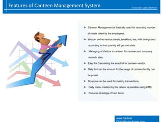 Features of Canteen Management System AN ISO 9001: 2008 COMPANY
www.Radical
 Canteen Management is Basically used for recording number
of meals taken by the employees.
 We can define various meals, breakfast, tea, milk timings and
according to that quantity will get calculate.
 Managing of Visitors in canteen for canteen and company
records also.
 Easy for Calculating the exact bill of canteen vendor.
 Daily limit on the amount for the usage of canteen facility can
be preset.
 Coupons can be used for making transactions.
 Daily menu creation by the caterer is possible using CMS.
 Reduces Wastage of food items.
 