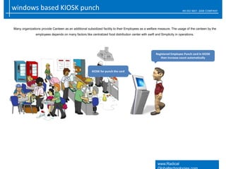windows based KIOSK punch AN ISO 9001: 2008 COMPANY
www.Radical
Many organizations provide Canteen as an additional subsidized facility to their Employees as a welfare measure. The usage of the canteen by the
employees depends on many factors like centralized food distribution center with swift and Simplicity in operations.
Registered Employee Punch card in KIOSK
then increase count automatically
KIOSK for punch the card
 