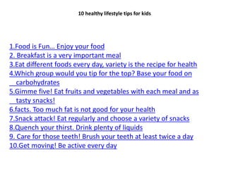 1.Food is Fun… Enjoy your food
2. Breakfast is a very important meal
3.Eat different foods every day, variety is the recipe for health
4.Which group would you tip for the top? Base your food on
carbohydrates
5.Gimme five! Eat fruits and vegetables with each meal and as
tasty snacks!
6.facts. Too much fat is not good for your health
7.Snack attack! Eat regularly and choose a variety of snacks
8.Quench your thirst. Drink plenty of liquids
9. Care for those teeth! Brush your teeth at least twice a day
10.Get moving! Be active every day
10 healthy lifestyle tips for kids
 