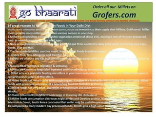 14 great reasons to include Millet Foods in Your Daily Diet
1.Many ancient communities attribute their excellent stamina, muscle and immunity to their staple diet- Millets. GoBhaarati Millet
foods provide many millets picked from various corners in one shop.
2.Millet Foods provides easily digestible vegetarian protein of about 15%, making it one of the least processed
food to nourish your loved ones of all ages.
3.Nuts in combination with Millets keeps you light and fit to sustain the daily grind while nourishing your eyes,
Bones, Skin and Hair.
4.The Serotonin in Millet soothes mood. Have a Millet Foods breakfast and go … win the world .
5. Gluten Free, Non-Allergenic and Transfat free
6.Millets are alkaline and has high antioxidant activity. This makes Millet Foods a healthy food to keep cancer at
bay.
7.Natural fiber facilitates Digestion & Detoxing.
8.Millets are known to keep colon hydrated and that eliminates constipation naturally.
9. Millet acts as a prebiotic feeding microflora in your inner ecosystem. Different Millets in Millet Foods gives a
comprehensive supply of Microflora.
10.Millet Foods has smart carbs with simple sugars. It makes it a food with relatively low Glycemic index. Millet
Foods with premium nuts makes it a nourishing food for Diabetics & Dieting people
11.Millet Foods has very good quantities of Magnesium and other minerals to mitigate migraines and heart
attacks.
12.Niacin (vitamin B3) in Millet Foods helps in lowering LDL cholesterol.
13.Millet Foods consumption decreases triglycerides and Creative protein. Numerous studies concluded
Scientists in Seoul, South Korea concluded that millet may be useful in preventing cardiovascular disease.
14.Compared to many modern day processed foods, Millets give a high value for your money & time.
Order all our Millets on
Grofers.comSuper foods of India made with Millets produced with Ancient Cow based farming without any harmful chemicals.
 