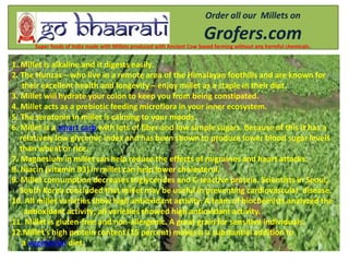 Order all our Millets on
Grofers.comSuper foods of India made with Millets produced with Ancient Cow based farming without any harmful chemicals.
1. Millet is alkaline and it digests easily.
2. The Hunzas – who live in a remote area of the Himalayan foothills and are known for
their excellent health and longevity – enjoy millet as a staple in their diet.
3. Millet will hydrate your colon to keep you from being constipated.
4. Millet acts as a prebiotic feeding microflora in your inner ecosystem.
5. The serotonin in millet is calming to your moods.
6. Millet is a smart carb with lots of fiber and low simple sugars. Because of this it has a
relatively low glycemic index and has been shown to produce lower blood sugar levels
than wheat or rice.
7. Magnesium in millet can help reduce the effects of migraines and heart attacks.
8. Niacin (vitamin B3) in millet can help lower cholesterol.
9. Millet consumption decreases triglycerides and C-reactive protein. Scientists in Seoul,
South Korea concluded that millet may be useful in preventing cardiovascular disease.
10. All millet varieties show high antioxidant activity. A team of biochemists analyzed the
antioxidant activity; all varieties showed high antioxidant activity.
11. Millet is gluten-free and non-allergenic. A great grain for sensitive individuals.
12.Millet’s high protein content (15 percent) makes is a substantial addition to
a vegetarian diet.
 