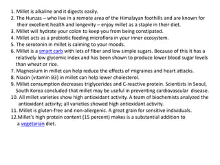 1. Millet is alkaline and it digests easily.
2. The Hunzas – who live in a remote area of the Himalayan foothills and are known for
their excellent health and longevity – enjoy millet as a staple in their diet.
3. Millet will hydrate your colon to keep you from being constipated.
4. Millet acts as a prebiotic feeding microflora in your inner ecosystem.
5. The serotonin in millet is calming to your moods.
6. Millet is a smart carb with lots of fiber and low simple sugars. Because of this it has a
relatively low glycemic index and has been shown to produce lower blood sugar levels
than wheat or rice.
7. Magnesium in millet can help reduce the effects of migraines and heart attacks.
8. Niacin (vitamin B3) in millet can help lower cholesterol.
9. Millet consumption decreases triglycerides and C-reactive protein. Scientists in Seoul,
South Korea concluded that millet may be useful in preventing cardiovascular disease.
10. All millet varieties show high antioxidant activity. A team of biochemists analyzed the
antioxidant activity; all varieties showed high antioxidant activity.
11. Millet is gluten-free and non-allergenic. A great grain for sensitive individuals.
12.Millet’s high protein content (15 percent) makes is a substantial addition to
a vegetarian diet.
 