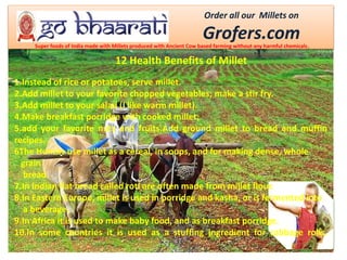 Order all our Millets on
Grofers.comSuper foods of India made with Millets produced with Ancient Cow based farming without any harmful chemicals.
1.Instead of rice or potatoes, serve millet.
2.Add millet to your favorite chopped vegetables; make a stir fry.
3.Add millet to your salad (I like warm millet).
4.Make breakfast porridge with cooked millet;
5.add your favorite nuts and fruits.Add ground millet to bread and muffin
recipes.
6The Hunzas use millet as a cereal, in soups, and for making dense, whole
grain
bread.
7.In Indian flat bread called roti are often made from millet flour.
8.In Eastern Europe, millet is used in porridge and kasha, or is fermented into
a beverage.
9.In Africa it is used to make baby food, and as breakfast porridge.
10.In some countries it is used as a stuffing ingredient for cabbage rolls.
12 Health Benefits of Millet
 