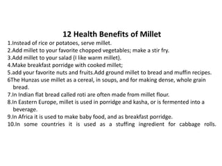 12 Health Benefits of Millet
1.Instead of rice or potatoes, serve millet.
2.Add millet to your favorite chopped vegetables; make a stir fry.
3.Add millet to your salad (I like warm millet).
4.Make breakfast porridge with cooked millet;
5.add your favorite nuts and fruits.Add ground millet to bread and muffin recipes.
6The Hunzas use millet as a cereal, in soups, and for making dense, whole grain
bread.
7.In Indian flat bread called roti are often made from millet flour.
8.In Eastern Europe, millet is used in porridge and kasha, or is fermented into a
beverage.
9.In Africa it is used to make baby food, and as breakfast porridge.
10.In some countries it is used as a stuffing ingredient for cabbage rolls.
 