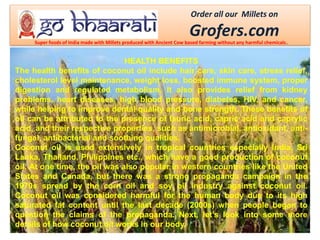 Order all our Millets on
Grofers.comSuper foods of India made with Millets produced with Ancient Cow based farming without any harmful chemicals.
HEALTH BENEFITS
The health benefits of coconut oil include hair care, skin care, stress relief,
cholesterol level maintenance, weight loss, boosted immune system, proper
digestion and regulated metabolism. It also provides relief from kidney
problems, heart diseases, high blood pressure, diabetes, HIV, and cancer,
while helping to improve dental quality and bone strength. These benefits of
oil can be attributed to the presence of lauric acid, capric acid and caprylic
acid, and their respective properties, such as antimicrobial, antioxidant, anti-
fungal, antibacterial and soothing qualities.
Coconut oil is used extensively in tropical countries especially India, Sri
Lanka, Thailand, Philippines etc., which have a good production of coconut
oil. At one time, the oil was also popular in western countries like the United
States and Canada, but there was a strong propaganda campaign in the
1970s spread by the corn oil and soy oil industry against coconut oil.
Coconut oil was considered harmful for the human body due to its high
saturated fat content until the last decade (2000s) when people began to
question the claims of the propaganda. Next, let’s look into some more
details of how coconut oil works in our body.
 