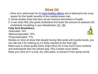 Olive Oil
1.Olive oil is well known for its heart healthy effects and is believed to be a key
reason for the health benefits of the mediterranean diet.
2. Some studies show that olive oil can improve biomarkers of health.
3. It can raise HDL (the good) cholesterol and lower the amount of oxidized LDL
cholesterol circulating in your bloodstream (17, 18).
Fatty Acid Breakdown:
•Saturated: 14%.
•Monounsaturated: 75%.
•Polyunsaturated: 11%.
Studies on olive oil show that despite having fatty acids with double bonds, you
can still use it for cooking as it is fairly resistant to the heat (19).
Make sure to chose quality Extra Virgin Olive Oil. It has much more nutrients
and antioxidants than the refined type. Plus it tastes much better.
Keep your olive oil in a cool, dry, dark place, to prevent it from going rancid.
 
