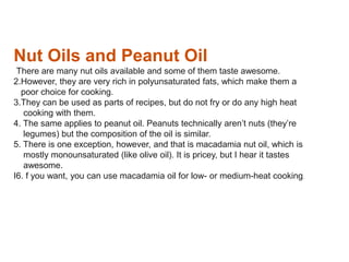 Nut Oils and Peanut Oil
There are many nut oils available and some of them taste awesome.
2.However, they are very rich in polyunsaturated fats, which make them a
poor choice for cooking.
3.They can be used as parts of recipes, but do not fry or do any high heat
cooking with them.
4. The same applies to peanut oil. Peanuts technically aren’t nuts (they’re
legumes) but the composition of the oil is similar.
5. There is one exception, however, and that is macadamia nut oil, which is
mostly monounsaturated (like olive oil). It is pricey, but I hear it tastes
awesome.
I6. f you want, you can use macadamia oil for low- or medium-heat cooking.
 