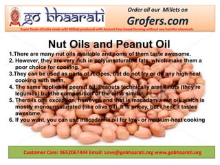 Customer Care: 9652067444 Email: Love@gobhaarati.org www.gobhaarati.org
Nut Oils and Peanut Oil
1.There are many nut oils available and some of them taste awesome.
2. However, they are very rich in polyunsaturated fats, which make them a
poor choice for cooking.
3.They can be used as parts of recipes, but do not fry or do any high heat
cooking with them.
4. The same applies to peanut oil. Peanuts technically aren’t nuts (they’re
legumes) but the composition of the oil is similar.
5. There is one exception, however, and that is macadamia nut oil, which is
mostly monounsaturated (like olive oil). It is pricey, but I hear it tastes
awesome.
6. If you want, you can use macadamia oil for low- or medium-heat cooking
Order all our Millets on
Grofers.comSuper foods of India made with Millets produced with Ancient Cow based farming without any harmful chemicals.
 