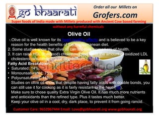 Customer Care: 9652067444 Email: Love@gobhaarati.org www.gobhaarati.org
Order all our Millets on
Grofers.com
Super foods of India made with Millets produced with Ancient Cow based farming
without any harmful chemicals.
Olive Oil
1.Olive oil is well known for its heart healthy effects and is believed to be a key
reason for the health benefits of the mediterranean diet.
2. Some studies show that olive oil can improve biomarkers of health.
3. It can raise HDL (the good) cholesterol and lower the amount of oxidized LDL
cholesterol circulating in your bloodstream (17, 18).
Fatty Acid Breakdown:
• Saturated: 14%.
• Monounsaturated: 75%.
• Polyunsaturated: 11%.
Studies on olive oil show that despite having fatty acids with double bonds, you
can still use it for cooking as it is fairly resistant to the heat (19).
Make sure to chose quality Extra Virgin Olive Oil. It has much more nutrients
and antioxidants than the refined type. Plus it tastes much better.
Keep your olive oil in a cool, dry, dark place, to prevent it from going rancid.
 