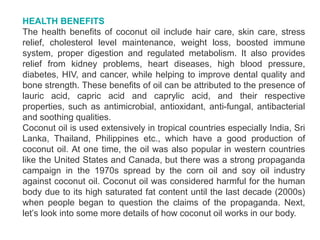 HEALTH BENEFITS
The health benefits of coconut oil include hair care, skin care, stress
relief, cholesterol level maintenance, weight loss, boosted immune
system, proper digestion and regulated metabolism. It also provides
relief from kidney problems, heart diseases, high blood pressure,
diabetes, HIV, and cancer, while helping to improve dental quality and
bone strength. These benefits of oil can be attributed to the presence of
lauric acid, capric acid and caprylic acid, and their respective
properties, such as antimicrobial, antioxidant, anti-fungal, antibacterial
and soothing qualities.
Coconut oil is used extensively in tropical countries especially India, Sri
Lanka, Thailand, Philippines etc., which have a good production of
coconut oil. At one time, the oil was also popular in western countries
like the United States and Canada, but there was a strong propaganda
campaign in the 1970s spread by the corn oil and soy oil industry
against coconut oil. Coconut oil was considered harmful for the human
body due to its high saturated fat content until the last decade (2000s)
when people began to question the claims of the propaganda. Next,
let’s look into some more details of how coconut oil works in our body.
 