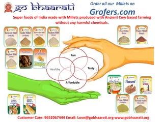 Order all our Millets on
Grofers.com
Customer Care: 9652067444 Email: Love@gobhaarati.org www.gobhaarati.org
Fun
Affordable
TastyHealthy
Super foods of India made with Millets produced with Ancient Cow based farming
without any harmful chemicals.
 