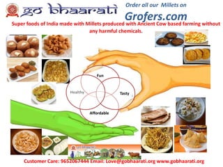 Order all our Millets on
Grofers.comSuper foods of India made with Millets produced with Ancient Cow based farming without
any harmful chemicals.
Customer Care: 9652067444 Email: Love@gobhaarati.org www.gobhaarati.org
Fun
Affordable
TastyHealthy
 