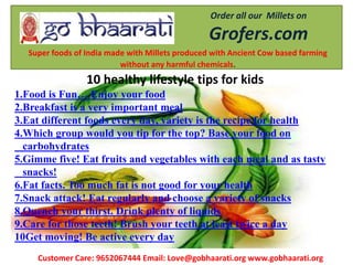 Order all our Millets on
Grofers.com
Super foods of India made with Millets produced with Ancient Cow based farming
without any harmful chemicals.
Customer Care: 9652067444 Email: Love@gobhaarati.org www.gobhaarati.org
10 healthy lifestyle tips for kids
1.Food is Fun… Enjoy your food
2.Breakfast is a very important meal
3.Eat different foods every day, variety is the recipe for health
4.Which group would you tip for the top? Base your food on
carbohydrates
5.Gimme five! Eat fruits and vegetables with each meal and as tasty
snacks!
6.Fat facts. Too much fat is not good for your health
7.Snack attack! Eat regularly and choose a variety of snacks
8.Quench your thirst. Drink plenty of liquids
9.Care for those teeth! Brush your teeth at least twice a day
10Get moving! Be active every day
 