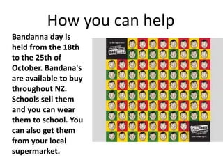 How you can help
Bandanna day is
held from the 18th
to the 25th of
October. Bandana's
are available to buy
throughout NZ.
Schools sell them
and you can wear
them to school. You
can also get them
from your local
supermarket.
 