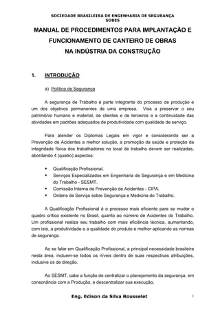 SOCIEDADE BRASILEIRA DE ENGENHARIA DE SEGURANÇA
SOBES
Eng. Edison da Silva Rousselet 1
MANUAL DE PROCEDIMENTOS PARA IMPLANTAÇÃO E
FUNCIONAMENTO DE CANTEIRO DE OBRAS
NA INDÚSTRIA DA CONSTRUÇÃO
1. INTRODUÇÃO
a) Política de Segurança
A segurança de Trabalho é parte integrante do processo de produção e
um dos objetivos permanentes de uma empresa. Visa a preservar o seu
patrimônio humano e material, de clientes e de terceiros e a continuidade das
atividades em padrões adequados de produtividade com qualidade de serviço.
Para atender os Diplomas Legais em vigor e considerando ser a
Prevenção de Acidentes a melhor solução, a promoção da saúde e proteção da
integridade física dos trabalhadores no local de trabalho devem ser realizadas,
abordando 4 (quatro) aspectos:
• Qualificação Profissional.
• Serviços Especializados em Engenharia de Segurança e em Medicina
do Trabalho - SESMT.
• Comissão Interna de Prevenção de Acidentes - CIPA.
• Ordens de Serviço sobre Segurança e Medicina do Trabalho.
A Qualificação Profissional é o processo mais eficiente para se mudar o
quadro crítico existente no Brasil, quanto ao número de Acidentes do Trabalho.
Um profissional realiza seu trabalho com mais eficiência técnica, aumentando,
com isto, a produtividade e a qualidade do produto e melhor aplicando as normas
de segurança.
Ao se falar em Qualificação Profissional, a principal necessidade brasileira
nesta área, incluem-se todos os níveis dentro de suas respectivas atribuições,
inclusive os de direção.
Ao SESMT, cabe a função de centralizar o planejamento da segurança, em
consonância com a Produção, e descentralizar sua execução.
 