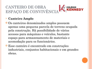 CANTEIRO DE OBRA
ESPAÇO DE CONVIVÊNCIA
 Canteiro Amplo
 Os canteiros denominados amplos possuem
apenas uma pequena parcela de terreno ocupada
pela construção. Há possibilidade de vários
acessos para máquinas e veículos, bastante
espaço para armazenamento de materiais e
acomodação para os funcionários.
 Esse canteiro é encontrado em construções
industriais, conjuntos habitacionais e em grandes
obras.
 