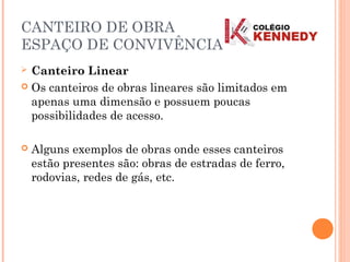 CANTEIRO DE OBRA
ESPAÇO DE CONVIVÊNCIA
 Canteiro Linear
 Os canteiros de obras lineares são limitados em
apenas uma dimensão e possuem poucas
possibilidades de acesso.
 Alguns exemplos de obras onde esses canteiros
estão presentes são: obras de estradas de ferro,
rodovias, redes de gás, etc.
 