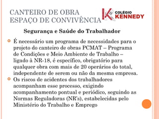 Segurança e Saúde do Trabalhador
 É necessário um programa de necessidades para o
projeto do canteiro de obras PCMAT – Programa
de Condições e Meio Ambiente de Trabalho –
ligado à NR-18, é específico, obrigatório para
qualquer obra com mais de 20 operários do total,
independente de serem ou não da mesma empresa.
 Os riscos de acidentes dos trabalhadores
acompanham esse processo, exigindo
acompanhamento pontual e periódico, seguindo as
Normas Reguladoras (NR’s), estabelecidas pelo
Ministério do Trabalho e Emprego
CANTEIRO DE OBRA
ESPAÇO DE CONVIVÊNCIA
 