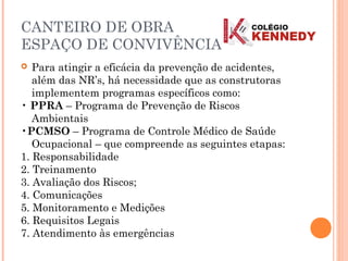  Para atingir a eficácia da prevenção de acidentes,
além das NR’s, há necessidade que as construtoras
implementem programas específicos como:
• PPRA – Programa de Prevenção de Riscos
Ambientais
•PCMSO – Programa de Controle Médico de Saúde
Ocupacional – que compreende as seguintes etapas:
1. Responsabilidade
2. Treinamento
3. Avaliação dos Riscos;
4. Comunicações
5. Monitoramento e Medições
6. Requisitos Legais
7. Atendimento às emergências
CANTEIRO DE OBRA
ESPAÇO DE CONVIVÊNCIA
 