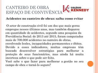 Acidentes no canteiro de obras: saiba como evitar
 O setor de construção civil foi um dos que mais gerou
empregos nesses últimos anos, mas também disparou
em quantidade de acidentes, segundo uma pesquisa da
Previdência Social: de 2013 até 2015, foram computados
mais de 700.000 acidentes no canteiro de obras,
envolvendo lesões, incapacidades permanentes e óbitos.
Devido a esses indicadores, muitas empresas têm
buscado desenvolver estratégias para melhorar a
proteção de seus funcionários, mas ainda há muita
incerteza sobre o que pode ser feito.
Você sabe o que fazer para melhorar a gestão no seu
campo de obra e torná-lo seguro?
CANTEIRO DE OBRA
ESPAÇO DE CONVIVÊNCIA
 