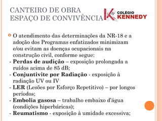  O atendimento das determinações da NR-18 e a
adoção dos Programas enfatizados minimizam
e/ou evitam as doenças ocupacionais na
construção civil, conforme segue:
- Perdas de audição – exposição prolongada a
ruídos acima de 85 dB;
- Conjuntivite por Radiação - exposição à
radiação UV ou IV
- LER (Lesões por Esforço Repetitivo) – por longos
períodos;
- Embolia gasosa – trabalho embaixo d’água
(condições hiperbáricas);
- Reumatismo - exposição à umidade excessiva;
CANTEIRO DE OBRA
ESPAÇO DE CONVIVÊNCIA
 