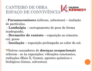 CANTEIRO DE OBRA
ESPAÇO DE CONVIVÊNCIA
- Pneumocomioses (silicose, asbestose) – inalação
de partículas.
- Lombalgia – carregamento de peso de forma
inadequada;
- Dermatite de contato – exposição ao cimento,
cal, gesso
- Insolação – exposição prolongada ao calor do sol.
Outros causadores de doenças ocupacionais
referem - se às exposições: vibrações constantes,
radiações (Raio X, Gama), agentes químicos e
biológicos (tintas, solventes).
 