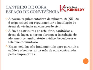 CANTEIRO DE OBRA
ESPAÇO DE CONVIVÊNCIA
 A norma regulamentadora de número 18 (NR 18)
é responsável por regulamentar a instalação de
áreas de vivência na construção civil.
 Além de estruturas de refeitório, sanitários e
áreas de lazer, a norma abrange a instalação de
alojamentos, ambulatório médico, bebedouros e
telefone comunitário.
 Essas medidas são fundamentais para garantir a
saúde e o bem-estar da mão de obra contratada
pelas empreiteiras.
 