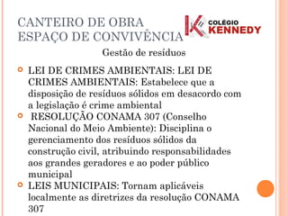  LEI DE CRIMES AMBIENTAIS: LEI DE
CRIMES AMBIENTAIS: Estabelece que a
disposição de resíduos sólidos em desacordo com
a legislação é crime ambiental
 RESOLUÇÃO CONAMA 307 (Conselho
Nacional do Meio Ambiente): Disciplina o
gerenciamento dos resíduos sólidos da
construção civil, atribuindo responsabilidades
aos grandes geradores e ao poder público
municipal
 LEIS MUNICIPAIS: Tornam aplicáveis
localmente as diretrizes da resolução CONAMA
307
Gestão de resíduos
CANTEIRO DE OBRA
ESPAÇO DE CONVIVÊNCIA
 
