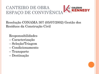 Resolução CONAMA 307 (05/07/2002) Gestão dos
Resíduos da Construção Civil
Responsabilidades
– Caracterização
– Seleção/Triagem
– Condicionamento
– Transporte
– Destinação
CANTEIRO DE OBRA
ESPAÇO DE CONVIVÊNCIA
 