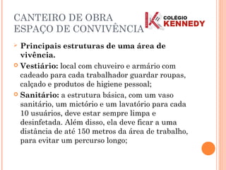 CANTEIRO DE OBRA
ESPAÇO DE CONVIVÊNCIA
 Principais estruturas de uma área de
vivência.
 Vestiário: local com chuveiro e armário com
cadeado para cada trabalhador guardar roupas,
calçado e produtos de higiene pessoal;
 Sanitário: a estrutura básica, com um vaso
sanitário, um mictório e um lavatório para cada
10 usuários, deve estar sempre limpa e
desinfetada. Além disso, ela deve ficar a uma
distância de até 150 metros da área de trabalho,
para evitar um percurso longo;
 