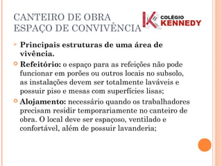 CANTEIRO DE OBRA
ESPAÇO DE CONVIVÊNCIA
 Principais estruturas de uma área de
vivência.
 Refeitório: o espaço para as refeições não pode
funcionar em porões ou outros locais no subsolo,
as instalações devem ser totalmente laváveis e
possuir piso e mesas com superfícies lisas;
 Alojamento: necessário quando os trabalhadores
precisam residir temporariamente no canteiro de
obra. O local deve ser espaçoso, ventilado e
confortável, além de possuir lavanderia;
 