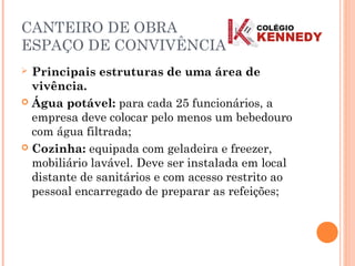 CANTEIRO DE OBRA
ESPAÇO DE CONVIVÊNCIA
 Principais estruturas de uma área de
vivência.
 Água potável: para cada 25 funcionários, a
empresa deve colocar pelo menos um bebedouro
com água filtrada;
 Cozinha: equipada com geladeira e freezer,
mobiliário lavável. Deve ser instalada em local
distante de sanitários e com acesso restrito ao
pessoal encarregado de preparar as refeições;
 
