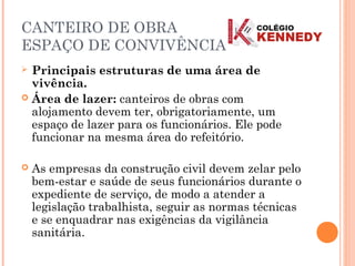 CANTEIRO DE OBRA
ESPAÇO DE CONVIVÊNCIA
 Principais estruturas de uma área de
vivência.
 Área de lazer: canteiros de obras com
alojamento devem ter, obrigatoriamente, um
espaço de lazer para os funcionários. Ele pode
funcionar na mesma área do refeitório.
 As empresas da construção civil devem zelar pelo
bem-estar e saúde de seus funcionários durante o
expediente de serviço, de modo a atender a
legislação trabalhista, seguir as normas técnicas
e se enquadrar nas exigências da vigilância
sanitária.
 