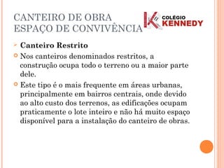CANTEIRO DE OBRA
ESPAÇO DE CONVIVÊNCIA
 Canteiro Restrito
 Nos canteiros denominados restritos, a
construção ocupa todo o terreno ou a maior parte
dele.
 Este tipo é o mais frequente em áreas urbanas,
principalmente em bairros centrais, onde devido
ao alto custo dos terrenos, as edificações ocupam
praticamente o lote inteiro e não há muito espaço
disponível para a instalação do canteiro de obras.
 
