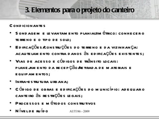 3. Elementos para o projeto do canteiro

C ond icionante s
• S ond age m e le vantam e nto p lanialtim étrico: conh e ce r o
   te rre no e o tip o d e s olo;
• E d ificaçõe s / cons tru çõe s d o te rre no e d a vizinh an ça:
   acau te lam e nto contra d anos às e d ificaçõe s e xis te nte s ;
• Vias d e ace s s o e c ód igos d e trâns ito locais :
   p lane j e nto d a re ce p ção/ tirad a d e m ate riais e
           am                        re
   e qu ip am e ntos ;
• Infra-e s tru tu ra u rb ana;
• C ód igo d e ob ras e e d ificaçõe s d o m u nic íp io: ad e qu ar o
   cante iro às re s triçõe s le gais ;
• P roce s s os e m étod os cons tru tivos
• N íve l d e ru íd o           AUT186 - 2009
 