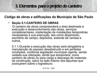 3. Elementos para o projeto do canteiro

Código de obras e edificações do Município de São Paulo
  • Seção 5.1-CANTEIRO DE OBRAS
    O canteiro de obras compreenderá a área destinada à
    execução e desenvolvimento das obras, serviços
    complementares, implantação de instalações temporárias
    necessárias à sua execução, tais como alojamento,
    escritório de campo, depósitos, estande de vendas e
    outros.
    5.1.1-Durante a execução das obras será obrigatória a
    manutenção do passeio desobstruído e em perfeitas
    condições, conforme legislação municipal vigente, sendo
    vedada sua utilização, ainda que temporária, como
    canteiro de obras ou para carga e descarga de materiais
    de construção, salvo no lado interior dos tapumes que
    avançarem sobre o logradouro.
                          AUT186 - 2009
 