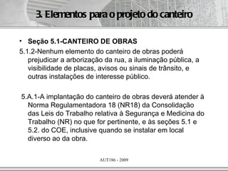 3. Elementos para o projeto do canteiro

• Seção 5.1-CANTEIRO DE OBRAS
5.1.2-Nenhum elemento do canteiro de obras poderá
   prejudicar a arborização da rua, a iluminação pública, a
   visibilidade de placas, avisos ou sinais de trânsito, e
   outras instalações de interesse público.

5.A.1-A implantação do canteiro de obras deverá atender à
  Norma Regulamentadora 18 (NR18) da Consolidação
  das Leis do Trabalho relativa à Segurança e Medicina do
  Trabalho (NR) no que for pertinente, e às seções 5.1 e
  5.2. do COE, inclusive quando se instalar em local
  diverso ao da obra.

                          AUT186 - 2009
 