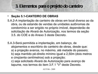 3. Elementos para o projeto do canteiro

• Seção 5.1-CANTEIRO DE OBRAS
5.A.2-A implantação de canteiro de obras em local diverso ao da
   obra, ou de estande de vendas de unidades autônomas de
   condomínio a ser erigido no próprio imóvel, dependerão de
   solicitação de Alvará de Autorização, nos termos da seção
   3.5. do COE e do Anexo 3 deste Decreto.

5.A.3-Será permitida a implantação, em balanço, de
   alojamentos e escritório do canteiro de obras, desde que:
   a) a projeção avance, no máximo, até metade do passeio;
   b) seja mantido pé-direito mínimo igual a 2,50m (dois metros
   e cinqüenta centímetros) sob a projeção;
   c) seja solicitado Alvará de Autorização para avanço de
   tapume, nos termos do item 3.F.1 "V" deste Decreto.
                          AUT186 - 2009
 