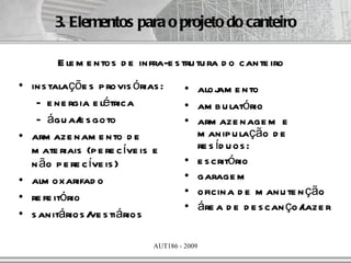3. Elementos para o projeto do canteiro

        E le m e ntos d e infra-e s tru tu ra d o cante iro
• ins talaçõe s p rovis órias :       • aloj e nto
                                              am
   – e ne rgia e létrica              • am b u latório
   – águ a/ s goto
              e                       • arm aze nage m e
• arm aze nam e nto d e                 m anip u lação d e
  m ate riais (p e re c íve is e        re s íd u os :
  n ão p e re c íve is )              • e s critório
• alm oxarifad o                      • garage m
• re fe itório                        • oficina d e m anu te n ção
                                      • áre a d e d e s can ço/laze r
• s anitários / s tiários
                ve

                             AUT186 - 2009
 