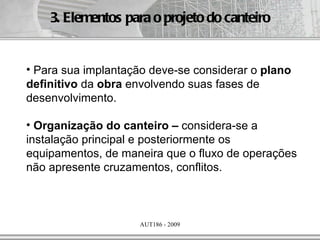 3. Elementos para o projeto do canteiro


• Para sua implantação deve-se considerar o plano
definitivo da obra envolvendo suas fases de
desenvolvimento.

• Organização do canteiro – considera-se a
instalação principal e posteriormente os
equipamentos, de maneira que o fluxo de operações
não apresente cruzamentos, conflitos.



                     AUT186 - 2009
 